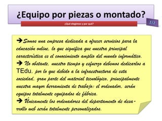 ¿Equipo por piezas o montado?
¿Qué elegimos y por qué?

Somos una empresa dedicada a ofrecer servicios para la
educación online, lo que significa que nuestra principal
característica es el conocimiento amplio del mundo informático.
 No obstante, nuestro tiempo y esfuerzo debemos dedicarlos a
TEdu, por lo que debido a la infraestructura de esta
sociedad, gran parte del material tecnológico, principalmente
nuestra mayor herramienta de trabajo: el ordenador, serán
equipos totalmente equipados de fábrica.
 Únicamente los ordenadores del departamento de desarrollo web serán totalmente personalizados.

 