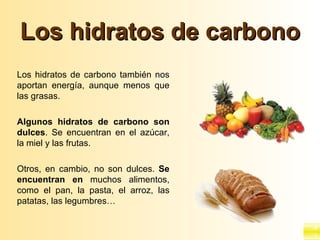 Los hidratos de carbono
Los hidratos de carbono también nos
aportan energía, aunque menos que
las grasas.

Algunos hidratos de carbono son
dulces. Se encuentran en el azúcar,
la miel y las frutas.

Otros, en cambio, no son dulces. Se
encuentran en muchos alimentos,
como el pan, la pasta, el arroz, las
patatas, las legumbres…
 