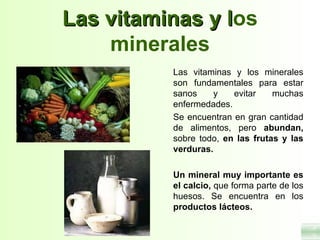 Las vitaminas y los
                l
    minerales
          Las vitaminas y los minerales
          son fundamentales para estar
          sanos    y    evitar    muchas
          enfermedades.
          Se encuentran en gran cantidad
          de alimentos, pero abundan,
          sobre todo, en las frutas y las
          verduras.

          Un mineral muy importante es
          el calcio, que forma parte de los
          huesos. Se encuentra en los
          productos lácteos.
 