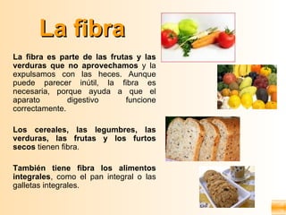 La fibra
La fibra es parte de las frutas y las
verduras que no aprovechamos y la
expulsamos con las heces. Aunque
puede parecer inútil, la fibra es
necesaria, porque ayuda a que el
aparato        digestivo     funcione
correctamente.

Los cereales, las legumbres, las
verduras, las frutas y los furtos
secos tienen fibra.

También tiene fibra los alimentos
integrales, como el pan integral o las
galletas integrales.
 