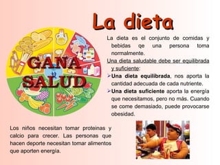 La dieta
                                     La dieta es el conjunto de comidas y
                                      bebidas qe una persona toma
                                      normalmente.
                                     Una dieta saludable debe ser equilibrada
                                      y suficiente:
                                     Una dieta equilibrada, nos aporta la
                                      cantidad adecuada de cada nutriente.
                                     Una dieta suficiente aporta la energía
                                      que necesitamos, pero no más. Cuando
                                      se come demasiado, puede provocarse
                                      obesidad.

Los niños necesitan tomar proteinas y
calcio para crecer. Las personas que
hacen deporte necesitan tomar alimentos
que aporten energía.
 