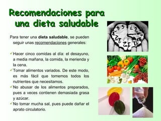 Recomendaciones para
 una dieta saludable
Para tener una dieta saludable, se pueden
 seguir unas recomendaciones generales:

Hacer cinco comidas al día: el desayuno,
 a media mañana, la comida, la merienda y
 la cena.
Tomar alimentos variados. De este modo,
 es más fácil que tomemos todos los
 nutrientes que necesitamos.
No abusar de los alimentos preparados,
 pues a veces contienen demasiada grasa
 y azúcar.
No tomar mucha sal, pues puede dañar el
 aprato circulatorio.
 