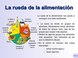 La rueda de la alimentación
            La rueda de la alimentación nos ayuda a
             conseguir una dieta equilibrada.

            ●   La rueda se divide en grupos de
              alimentos. Necesitamos tomar alimentos
              de todos los grupos, pero más de los
              grupos que ocupan más espacio.
            ● Dentro de algunos grupos hay alimentos
              más pequeños. Son alimentos de los
              que no debemos abusar.
            ● En el centro se incluyen dos cosas
              esenciales:
                  – tomar mucho agua y
                  – hacer ejercicio
 