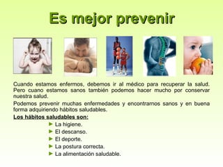 Es mejor prevenir



Cuando estamos enfermos, debemos ir al médico para recuperar la salud.
Pero cuano estamos sanos también podemos hacer mucho por conservar
nuestra salud.
Podemos prevenir muchas enfermedades y encontrarnos sanos y en buena
forma adquiriendo hábitos saludables.
Los hábitos saludables son:
              ► La higiene.
              ► El descanso.
              ► El deporte.
              ► La postura correcta.
              ► La alimentación saludable.
 