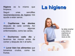 Higiene es lo mísmo que
limpieza.
                                   La higiene
Seguir       unas     sencilllas
recomendaciones de higiene nos
ayuda a estar sanos:

 Cepillarnos los dientes
después de cada comida. Así
evitraremos             algunas
enfermedades, como las caries.

 Ducharnos cada día y
lavarnos las manos antes de
comer y después de ir al baño.

 Lavar bien los alimentos que
tomamos crudos, como las
frutras.
 