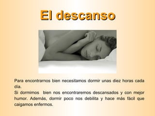 El descanso



Para encontrarnos bien necesitamos dormir unas diez horas cada
día.
Si dormimos bien nos encontraremos descansados y con mejor
humor. Además, dormir poco nos debilita y hace más fácil que
caigamos enfermos.
 
