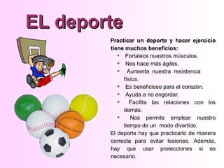 EL deporte
        Practicar un deporte y hacer ejercicio
        tiene muchos beneficios:
            Fortalece nuestros músculos.
            Nos hace más ágiles.
            Aumenta nuestra resistencia
             física.
            Es beneficioso para el corazón.
            Ayuda a no engordar.
               Facilita las relaciones con los
             demás.
               Nos permite emplear nuestro
             tiempo de un modo divertido.
        El deporte hay que practicarlo de manera
        correcta para evitar lesiones. Además,
        hay que usar protecciones si es
        necesario.
 