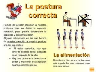 La postura
                    correcta
Hemos de prestar atención a nuestas
posturas para no dañar la columna
vertebral, pues podría deformarse la
espaldas y causarnos dolor.
Algunas situaciones en las que hemos
de prestar atención a nuestra postura
son las siguientes:
     – Al estar sentados, hay que
        tener la espalda recta, apoyada
        en el respaldo de la silla.       La alimentación
     – Hay que procurar ir derechos al
                                          Alimentarnos bien es una de las cosas
        andar y mantener esta posición
                                          más importantes que podemos hacer
        cuando estemos de pie.            para estar sanos.
 