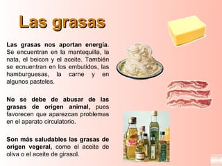 Las grasas
Las grasas nos aportan energía.
Se encuentran en la mantequilla, la
nata, el beicon y el aceite. También
se ecnuentran en los embutidos, las
hamburguesas, la carne y en
algunos pasteles.

No se debe de abusar de las
grasas de origen animal, pues
favorecen que aparezcan problemas
en el aparato circulatorio.

Son más saludables las grasas de
origen vegeral, como el aceite de
oliva o el aceite de girasol.
 