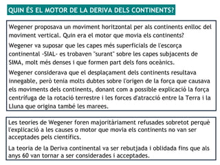 Les teories de Wegener foren majoritàriament refusades sobretot perquè
l'explicació a les causes o motor que movia els continents no van ser
acceptades pels científics.
La teoria de la Deriva continental va ser rebutjada i oblidada fins que als
anys 60 van tornar a ser considerades i acceptades.
Wegener proposava un moviment horitzontal per als continents enlloc del
moviment vertical. Quin era el motor que movia els continents?
Wegener va suposar que les capes més superficials de l'escorça
continental -SIAL- es trobaven "surant" sobre les capes subjacents de
SIMA, molt més denses i que formen part dels fons oceànics.
Wegener considerava que el desplaçament dels continents resultava
innegable, però tenia molts dubtes sobre l'origen de la força que causava
els moviments dels continents, donant com a possible explicació la força
centrífuga de la rotació terrestre i les forces d'atracció entre la Terra i la
Lluna que origina també les marees.
QUIN ÉS EL MOTOR DE LA DERIVA DELS CONTINENTS?
 