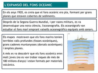En els anys 1920, es creia que el fons oceànic era pla, formant per grans
planes que estaven cobertes de sediments.
L'EXPANSIÓ DEL FONS OCEÀNIC
Els mapes mostraven que els fons marins tenien
terribles valls profundes (fosses oceàniques),
grans cadenes muntanyoses (dorsals oceàniques)
i àmplies planes.
A més es va descobrir que els fons oceànics eren
molt joves (no es van trobar roques de més de
180 milions d'anys) i estan formats per materials
volcànics.
Després de la Segona Guerra Mundial, i per raons militars, es va
desenvolupar una nova ciència, l'oceanografia. Els oceanògrafs van
estudiar el fons marí emprant vaixells oceanogràfics equipats amb sonars.
 