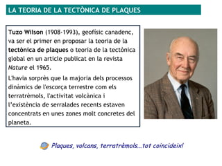 LA TEORIA DE LA TECTÒNICA DE PLAQUES
Tuzo Wilson (1908-1993), geofísic canadenc,
va ser el primer en proposar la teoria de la
tectònica de plaques o teoria de la tectònica
global en un article publicat en la revista
Nature el 1965.
L'havia sorprès que la majoria dels processos
dinàmics de l'escorça terrestre com els
terratrèmols, l'activitat volcànica i
l’existència de serralades recents estaven
concentrats en unes zones molt concretes del
planeta.
Plaques, volcans, terratrèmols...tot coincideix!
 