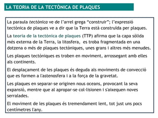 La paraula tectònica ve de l’arrel grega “construir”; l’expressió
tectònica de plaques ve a dir que la Terra està construïda per plaques.
La teoria de la tectònica de plaques (TTP) afirma que la capa sòlida
més externa de la Terra, la litosfera, es troba fragmentada en una
dotzena o més de plaques tectòniques, unes grans i altres més menudes.
Les plaques tectòniques es troben en moviment, arrossegant amb elles
als continents.
El desplaçament de les plaques és deguda als moviments de convecció
que es formen a l'astenosfera i a la força de la gravetat.
Les plaques en separar-se originen nous oceans, provocant la seva
expansió, mentre que al apropar-se col·lisionen i s'aixequen noves
serralades.
El moviment de les plaques és tremendament lent, tot just uns pocs
centímetres l'any.
LA TEORIA DE LA TECTÒNICA DE PLAQUES
 