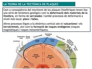 Com a conseqüència del moviment de les plaques litosfèriques tenen lloc
una sèrie de fenòmens geològics com la deformació dels materials de la
litosfera, en forma de serralades i també processos de deformació a
nivell més local: plecs i falles.
Altres processos lligats a la dinàmica cortical són el vulcanisme i els
terratrèmols, així com la formació de roques endògenes (roques
magmàtiques i roques metamòrfiques).
LA TEORIA DE LA TECTÒNICA DE PLAQUES
 