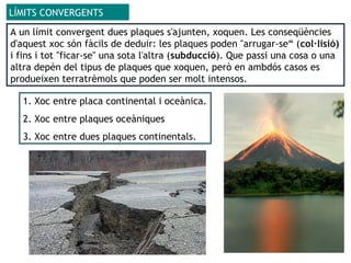 LÍMITS CONVERGENTS
A un límit convergent dues plaques s'ajunten, xoquen. Les conseqüències
d'aquest xoc són fàcils de deduir: les plaques poden "arrugar-se“ (col·lisió)
i fins i tot "ficar-se" una sota l'altra (subducció). Que passi una cosa o una
altra depèn del tipus de plaques que xoquen, però en ambdós casos es
produeixen terratrèmols que poden ser molt intensos.
1. Xoc entre placa continental i oceànica.
2. Xoc entre plaques oceàniques
3. Xoc entre dues plaques continentals.
 