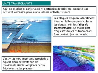 Aquí no es dóna ni construcció ni destrucció de litosfera. No hi té lloc
activitat volcànica però sí una intensa activitat sísmica.
LÍMITS TRANSFORMANTS
L'activitat més important associada a
aquest tipus de límits són els
moviments sísmics originats per la
fricció entre les plaques.
Les plaques llisquen lateralment
i formen falles perpendicular a
les dorsals: són les falles de
transformació. La major part
d'aquestes falles es troba en el
fons oceànic (en les dorsals).
 