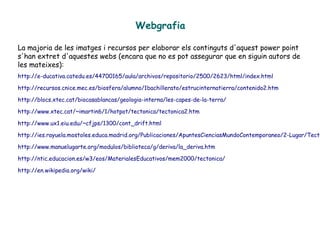 Webgrafia
La majoria de les imatges i recursos per elaborar els continguts d'aquest power point
s'han extret d'aquestes webs (encara que no es pot assegurar que en siguin autors de
les mateixes):
http://e-ducativa.catedu.es/44700165/aula/archivos/repositorio/2500/2623/html/index.html
http://recursos.cnice.mec.es/biosfera/alumno/1bachillerato/estrucinternatierra/contenido2.htm
http://blocs.xtec.cat/biocasablancas/geologia-interna/les-capes-de-la-terra/
http://www.xtec.cat/~imartin6/1/hotpot/tectonica/tectonica2.htm
http://www.ux1.eiu.edu/~cfjps/1300/cont_drift.html
http://ies.rayuela.mostoles.educa.madrid.org/Publicaciones/ApuntesCienciasMundoContemporaneo/2-Lugar/Tecto
http://www.manuelugarte.org/modulos/biblioteca/g/deriva/la_deriva.htm
http://ntic.educacion.es/w3/eos/MaterialesEducativos/mem2000/tectonica/
http://en.wikipedia.org/wiki/
 