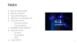 ÍNDEX
● Què és l’electricitat?
● Qué és un àtom?
● Tipus de càrregues
● Què és el corrent elèctric?
● Tipus de corrent
○ Corrent continu
○ Corrent altern
● ELEMENTS DEL CIRCUIT
● Tipus de circuit
○ En sèrie
○ En paral·lel
○ Mixt
● La llei d’Ohm 2
 