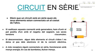 ● Diem que un circuit està en sèrie quan els
seus elements estan connectats un al costat
de l’altre.
33
CIRCUIT EN SÈRIE
● Si realitzem aquesta connexió amb generadors, hem d’unir el
pol positiu d’un amb el negatiu del següent. Les seves
tensions s’acumulen.
● Si desconnectem algun dels elements el circuit s’obre i no
deixa el pas dels electrons ni de la corrent elèctrica.
● A més receptors siguin connectats en sèrie, funcionaran amb
menys energia. En cas de bombetes, lluiran menys.
 