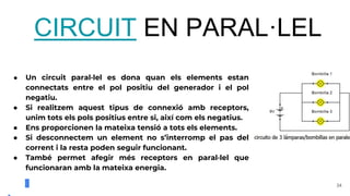34
CIRCUIT EN PARAL·LEL
● Un circuit paral·lel es dona quan els elements estan
connectats entre el pol positiu del generador i el pol
negatiu.
● Si realitzem aquest tipus de connexió amb receptors,
unim tots els pols positius entre si, així com els negatius.
● Ens proporcionen la mateixa tensió a tots els elements.
● Si desconnectem un element no s’interromp el pas del
corrent i la resta poden seguir funcionant.
● També permet afegir més receptors en paral·lel que
funcionaran amb la mateixa energia.
 