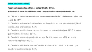 43
PROBLEMES LLEI D’OHM
Resoleu els següents problemes aplicant la Llei d’Ohm.
No oblideu fer un dibuix amb els elements i dades i escriure la fòrmula que necessiteu en cada cas!
1-. Calcula la intensitat que circula per una resistència de 220 Ω connectada a una
tensió de 10 V. (Exemple a la diapositiva 40)
2-. Calcula la resistència d'una bombeta per la qual circula una intensitat de 1,34 A i
connectada a una tensió de 1,5 V.
3-. Calcula la tensió a la que haurem de connectar una resistència de 220 Ω si volem
que circuli una intensitat de 5 A.
4-. Calcula la intensitat que circula per una TV si la connectem a 220 V i té una
resistència interna de 470 Ω.
5-. Calcula la resistència interna d'un assecador de cabell connectat a 380 V i que
absorbeix una intensitat de 3,3 A.
 