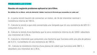 44
PROBLEMES LLEI D’OHM
Resoleu els següents problemes aplicant la Llei d’Ohm.
No oblideu fer un dibuix amb els elements i dades i escriure la fòrmula que necessiteu en cada cas!
6-. A quina tensió haurem de connectar un motor, de 3A de intensitat nominal i
resistència interna de 100 Ω.
7-. Calcula la tensió a que està connectada una làmpada que té una resistència de 625 Ω i
consumeix 0,2 A.
8-. Calcula la tensió d'una bombeta que la seva resistència interna és de 320Ω i absorbeix
una intensitat de 3,56 A.
9-. Calcula la intensitat que consumeix una llanterna que funciona amb una pila de petaca
de 4,5 V, i la bombeta té una resistència de 100 Ω.
10-. Calcula la resistència interna d'una planxa de cabell que funciona amb 380 V, i
absorbeix una intensitat de 2,78 A.
 