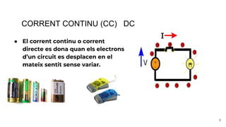CORRENT CONTINU (CC) DC
● El corrent continu o corrent
directe es dona quan els electrons
d’un circuit es desplacen en el
mateix sentit sense variar.
9
 