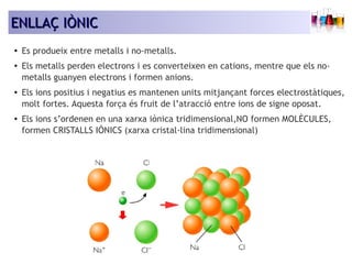 EENNLLLLAAÇÇ IIÒÒNNIICC 
● Es produeix entre metalls i no-metalls. 
● Els metalls perden electrons i es converteixen en cations, mentre que els no-metalls 
guanyen electrons i formen anions. 
● Els ions positius i negatius es mantenen units mitjançant forces electrostàtiques, 
molt fortes. Aquesta força és fruit de l’atracció entre ions de signe oposat. 
● Els ions s’ordenen en una xarxa iònica tridimensional,NO formen MOLÈCULES, 
formen CRISTALLS IÒNICS (xarxa cristal·lina tridimensional) 
 