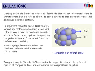 EENNLLLLAAÇÇ IIÒÒNNIICC 
L'enllaç entre els àtoms de sodi i els àtoms de clor es pot interpretar com la 
transferència d'un electró de l'àtom de sodi a l'àtom de clor per formar ions amb 
càrregues de signe contrari. 
És important recordar que el NaCl no està 
format per molècules diatòmiques de sodi 
i clor, sinó que quan es combinen aquests 
àtoms es forma un agregat de ions positius 
i negatius units amb forces molt fortes de 
caràcter electrostàtic. 
Aquest agregat forma una estructura 
contínua tridimensional anomenada 
cristall iònic. 
formació d'un cristall iònic 
En aquest cas, la fórmula NaCl ens indica la proporció entre els ions, és a dir, 
que en el compost hi ha el mateix nombre de ions positius i negatius. 
 