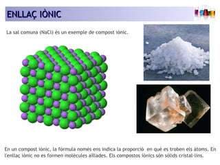 EENNLLLLAAÇÇ IIÒÒNNIICC 
La sal comuna (NaCl) és un exemple de compost iònic. 
En un compost iònic, la fórmula només ens indica la proporció en què es troben els àtoms. En 
l'enllaç iònic no es formen molècules aïllades. Els compostos iònics són sòlids cristal·lins. 
 