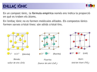 EENNLLLLAAÇÇ IIÒÒNNIICC 
En un compost iònic, la fórmula empírica només ens indica la proporció 
en què es troben els àtoms. 
En l'enllaç iònic no es formen molècules aïllades. Els compostos iònics 
formen xarxes cristal·lines: són sòlids cristal·lins. 
Blenda: 
sulfur de zinc (ZnS) 
Fluorita: 
fluorur de calci (CaF2) 
Rútil: 
òxid de titani (TiO2) 
 