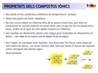 PROPIETATS DDEELLSS CCOOMMPPOOSSTTOOSS IIÒÒNNIICCSS 
● Són sòlids en les condicions ordinàries de temperatura i pressió. 
● Tenen alts punts de fusió i ebullició. 
● Els ions no es troben en llibertat dins de la xarxa cristal·lina, per això no 
condueixen el corrent elèctric en estat sòlid, però sí que ho fan en dissolució o 
fosos, àmbit en el qual els ions poden moure's en llibertat. 
● Són solubles en dissolvents polars com l'aigua però insolubles en dissolvents no 
polars. (Un vídeo on es mostra com es dissolt la sal en aigua) 
● Són fràgils, es trenquen amb facilitat. Una força pot fer lliscar unes capes de 
ions sobre les altres, i al variar l'entorn dels ions pot haver-hi forces de repulsió 
entre càrregues del mateix signe. 
Veure animació 
 