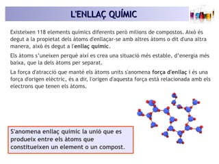 LL''EENNLLLLAAÇÇ QQUUÍÍMMIICC 
Existeixen 118 elements químics diferents però milions de compostos. Això és 
degut a la propietat dels àtoms d'enllaçar-se amb altres àtoms o dit d'una altra 
manera, això és degut a l'enllaç químic. 
Els àtoms s’uneixen perquè així es crea una situació més estable, d’energia més 
baixa, que la dels àtoms per separat. 
La força d'atracció que manté els àtoms units s'anomena força d'enllaç i és una 
força d'origen elèctric, és a dir, l'origen d'aquesta força està relacionada amb els 
electrons que tenen els àtoms. 
S'anomena enllaç químic la unió que es 
produeix entre els àtoms que 
constitueixen un element o un compost. 
 