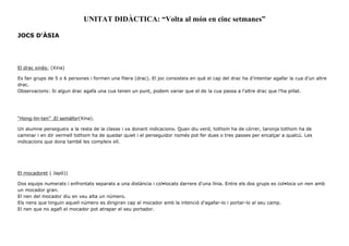 UNITAT DIDÀCTICA: “Volta al món en cinc setmanes”
JOCS D'ÀSIA
El drac xinès: (Xina)
Es fan grups de 5 o 6 persones i formen una filera (drac). El joc consisteix en què el cap del drac ha d’intentar agafar la cua d’un altre
drac.
Observacions: Si algun drac agafa una cua tenen un punt, podem variar que el de la cua passa a l'altre drac que l'ha pillat.
“Hong-lin-ten” .El semàfor(Xina).
Un alumne persegueix a la resta de la classe i va donant indicacions. Quan diu verd, tothom ha de córrer, taronja tothom ha de
caminar i en dir vermell tothom ha de quedar quiet i el perseguidor només pot fer dues o tres passes per encalçar a qualcú. Les
indicacions que dona també les compleix ell.
El mocadoret ( Japó))
Dos equips numerats i enfrontats separats a una distància i col•locats darrere d'una línia. Entre els dos grups es col•loca un nen amb
un mocador gran.
El nen del mocador diu en veu alta un número.
Els nens que tinguin aquell número es dirigiran cap al mocador amb la intenció d'agafar-lo i portar-lo al seu camp.
El nen que no agafi el mocador pot atrapar el seu portador.
 
