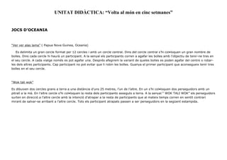 UNITAT DIDÀCTICA: “Volta al món en cinc setmanes”
JOCS D'OCEANIA
“Ver ver alas lama” ( Papua Nova Guinea, Oceania)
Es delimita un gran cercle format per 12 cercles i amb un cercle central. Dins del cercle central s’hi col•loquen un gran nombre de
bolles. Dins cada cercle hi haurà un participant. A la senyal els participants corren a agafar les bolles amb l’objectiu de tenir-ne tres en
el seu cercle. A cada viatge només es pot agafar una. Després afegirem la variant de queles bolles es poden agafar del centre o robar-
les dels altres participants. Cap participant no pot evitar que li robin les bolles. Guanya el primer participant que aconsegueix tenir tres
bolles en el seu cercle.
“Wok tali wok”
Es dibuixen dos cercles grans a terra a una distància d’uns 25 metres, l’un de l’altre. En un s’hi col•loquen dos perseguidors amb un
pitrall a la mà. En l’altre cercle s’hi col•loquen la resta dels participants asseguts a terra. A la senyal “ WOK TALI WOK” els perseguidors
surten en direcció a l’altre cercle amb la intenció d’atrapar a la resta de participants que al mateix temps corren en sentit contrari
mirant de salvar-se arribant a l’altre cercle. Tots els participant atrapats passen a ser perseguidors en la següent estampida.
 