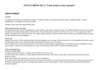 UNITAT DIDÀCTICA: “Volta al món en cinc setmanes”
JOCS D'AFRICA
La pesta
Un Jugador té la pesta i vol contagiar els altres. La resta per evitar ser tocats han de pujar damunt qualque objecte: un banc,
espatlleres,etc. Si t'agafen tens la pesta i pilles.
Variants: Quan pillen algú aquest també pilla.
Pilota verinosa (mato en cercle)
Un equip es situa fora del cercle delimitat amb cons xinesos i l'altre a dins. Comença el joc, els de defora llancen a dins per matar algú,
Si algú de dins agafa la pilota després de fer un bot o de primeres abans que boti no es mort i diu “canvi” i el seu equip ha de sortir
defora i els altres a dins continuant el joc, Si es mata a algú aquest surt i passa a formar part de l'altre equip. Guanya l'equip que quan
s'acaba el temps té mes components.
Terra i mar
Aquest joc prové de l’ Àfrica, poden participar tants de jugadors com es vulgui, tots es col•locaran en fila i paral•lels a ells amb un guix
es marcarà una línia a terra. S’entendrà que una banda de la línia és mar i l’altra terra.
Anirem cridant mar o terra alternativament i els alumnes han d’anar botant respectivament a la banda de la línia corresponent al que
es va cridant. L’alumne que s’equivoca perd un punt. Tots comencen amb 5 punts. El darrer que queda guanya.
“Cheia” (Senegal,Iena)
Es fan dos equips iguals.
Un equip es col·loca en cercle i a davant cada membre es col·loca un con.
Al centre també se n’hi posa un. Un de l’equip de fora entra al cercle i ha d’anar a cercar cada un dels cons que formen al cercle i
portar-lo al mig.
Quan les hi té tots, els ha de tornar a col·locar al lloc corresponent.
L’ equip del cercle pot matar la persona de dins si la toca amb la pilota. Si el de dins és eliminat, pot entrar un altre del seu equip. Els
de fora es poden passar la pilota. Si aconsegueixen posar els cons s’aconsegueix un punt i quan tots els atacants són eliminats es
canvien els papers.
 