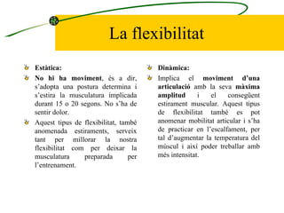 La flexibilitat Estàtica:  No hi ha moviment , és a dir, s’adopta una postura determina i s’estira la musculatura implicada durant 15 o 20 segons. No s’ha de sentir dolor. Aquest tipus de flexibilitat, també anomenada estiraments, serveix tant per millorar la nostra flexibilitat com per deixar la musculatura preparada per l’entrenament. Dinàmica: Implica el  moviment d’una articulació  amb la seva  màxima amplitud  i el consegüent estirament muscular. Aquest tipus de flexibilitat també es pot anomenar mobilitat articular i s’ha de practicar en l’escalfament, per tal d’augmentar la temperatura del múscul i així poder treballar amb més intensitat. 