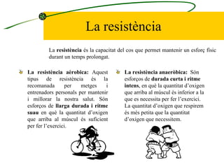 La resistència La resistència aèrobica:   Aquest tipus de resistència és la recomanada per metges i entrenadors personals per mantenir i millorar la nostra salut. Són esforços de  llarga durada i ritme suau  en què la quantitat d’oxigen que arriba al múscul és suficient per fer l’exercici.  La resistència anaeròbica:   Són esforços de  durada curta i ritme intens , en què la quantitat d’oxigen que arriba al múscul és inferior a la que es necessita per fer l’exercici. La quantitat d’oxigen que respirem és més petita que la quantitat d’oxigen que necessitem.  La  resistència  és la capacitat del cos que permet mantenir un esforç físic durant un temps prolongat. 