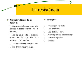 La resistència Característiques de les sessions: -  Les sessions han de tenir una durada mínima d’entre 15 i 30 minuts. -  Han de tenir certa continuïtat i s’han de fer dos dies a la setmana com a mínim. -  S’hi ha de treballar tot el cos. -  Han de tenir ritme suau.  Exemples:   Ø        Passeig en bicicleta Ø        Joc de relleus Ø        Joc de tocar i parar Ø        Córrer pel bosc o la muntanya Ø        Nedar a la piscina Ø        Patinar 