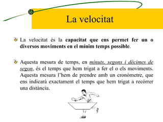 La velocitat La velocitat és la  capacitat que ens permet fer un o diversos moviments en el mínim temps possible .  Aquesta mesura de temps, en  minuts, segons i dècimes de segon , és el temps que hem trigat a fer el o els moviments. Aquesta mesura l’hem de prendre amb un cronòmetre, que ens indicarà exactament el temps que hem trigat a recórrer una distància.  