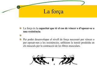 La força La força és la  capacitat que té el cos de vèncer o d’oposar-se a una resistència .    Per poder desenvolupar el nivell de força necessari per vèncer o per oposar-nos a les resistències, utilitzem la tensió produïda en els músculs per la contracció de les fibres musculars.  