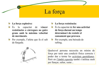 La força La força explosiva:   És la capacitat de  vèncer resistències o càrregues no gaire grans amb la màxima velocitat de moviments .  Per exemple, l’atleta que fa el salt de llargada. La força resistència:   És la capacitat de  fer una activitat de força durant un temps determinat i de resistir el cansament que provoca . Per exemple, una baixada de rafting.  Qualsevol persona necessita un mínim de força per tenir una condició física correcta i poder dur a terme les  activitats quotidianes . Però en  l’àmbit esportiu  també s’utilitza molt per llançar, saltar, xutar... 
