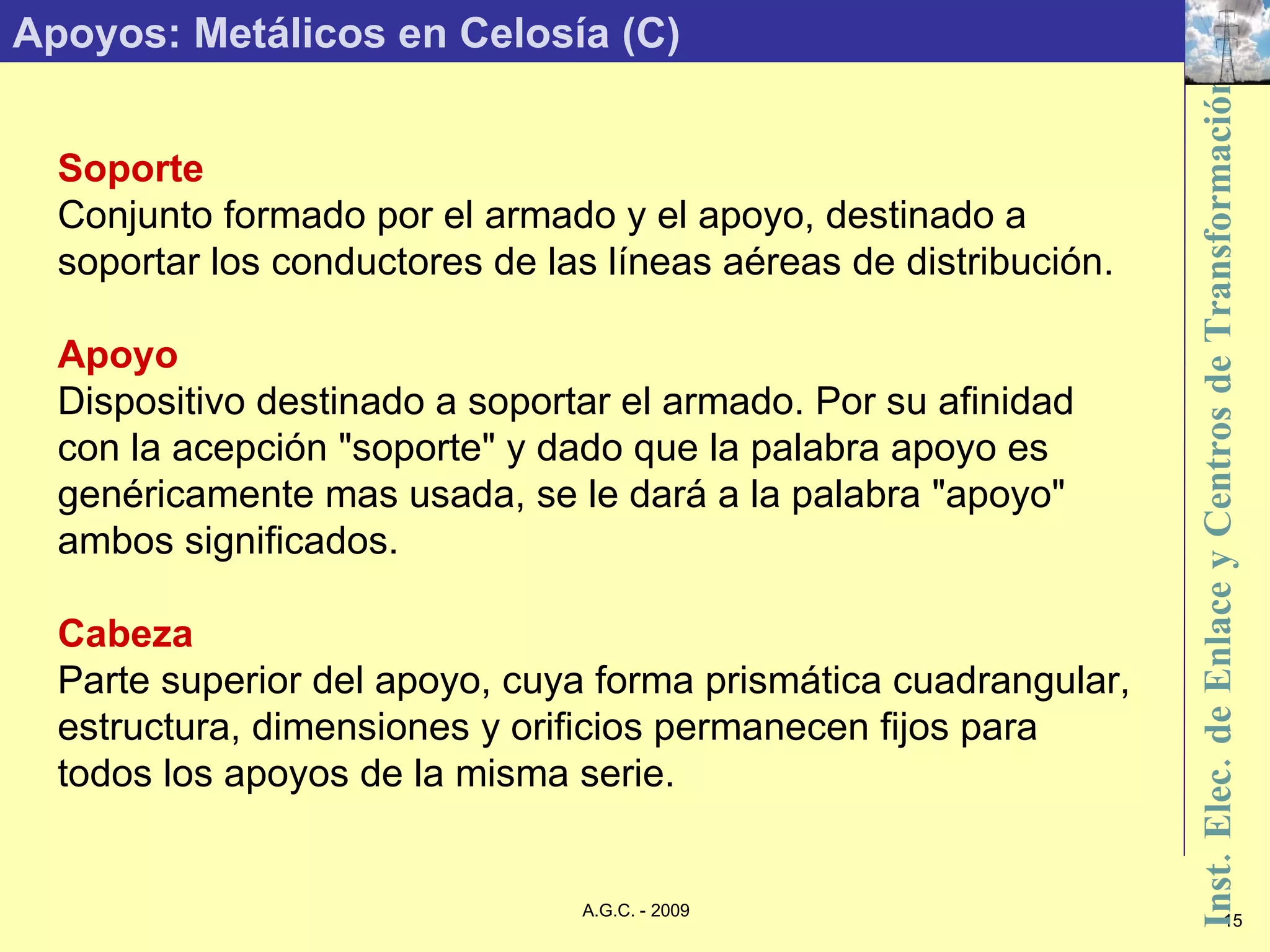 Apoyos: Metálicos en Celosía (C) Soporte Conjunto formado por el armado y el apoyo, destinado a soportar los conductores de las líneas aéreas de distribución. Apoyo Dispositivo destinado a soportar el armado. Por su afinidad con la acepción &quot;soporte&quot; y dado que la palabra apoyo es genéricamente mas usada, se le dará a la palabra &quot;apoyo&quot; ambos significados. Cabeza Parte superior del apoyo, cuya forma prismática cuadrangular, estructura, dimensiones y orificios permanecen fijos para todos los apoyos de la misma serie. 