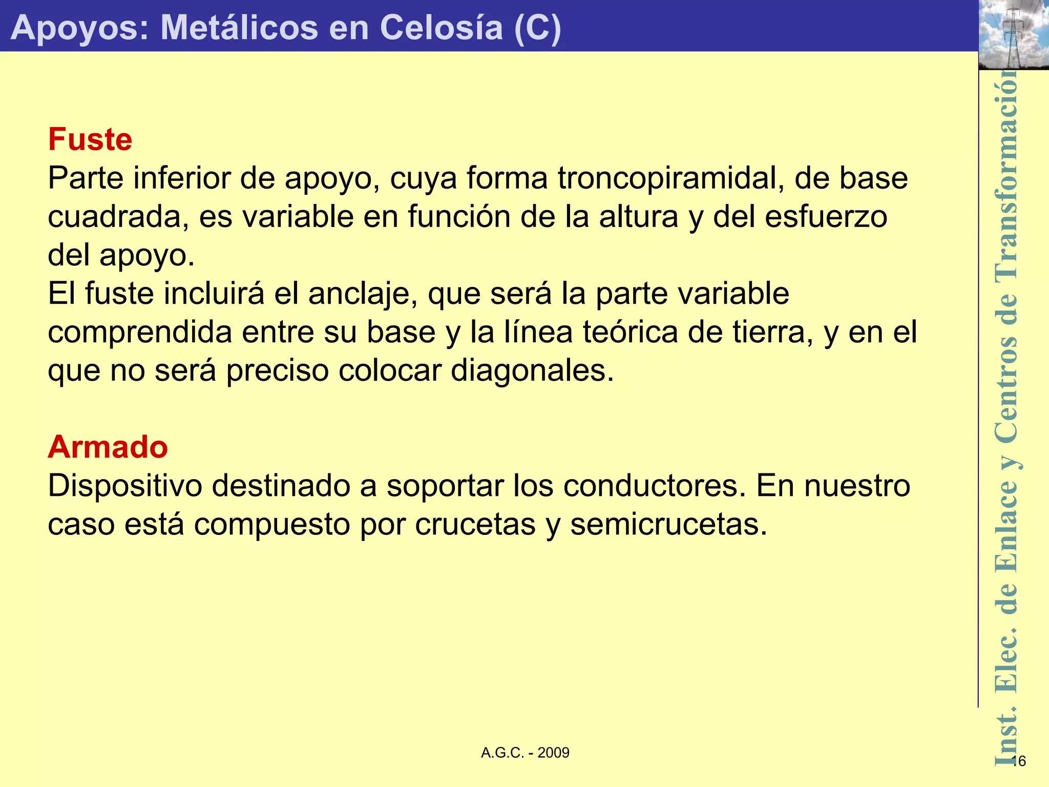 Apoyos: Metálicos en Celosía (C) Fuste Parte inferior de apoyo, cuya forma troncopiramidal, de base cuadrada, es variable en función de la altura y del esfuerzo del apoyo. El fuste incluirá el anclaje, que será la parte variable comprendida entre su base y la línea teórica de tierra, y en el que no será preciso colocar diagonales. Armado Dispositivo destinado a soportar los conductores. En nuestro caso está compuesto por crucetas y semicrucetas. 