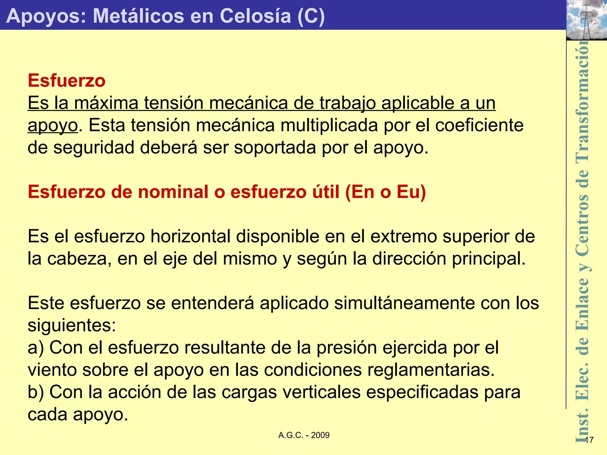 Apoyos: Metálicos en Celosía (C) Esfuerzo Es la máxima tensión mecánica de trabajo aplicable a un apoyo . Esta tensión mecánica multiplicada por el coeficiente de seguridad deberá ser soportada por el apoyo. Esfuerzo de nominal o esfuerzo útil (En o Eu) Es el esfuerzo horizontal disponible en el extremo superior de la cabeza, en el eje del mismo y según la dirección principal. Este esfuerzo se entenderá aplicado simultáneamente con los siguientes: a) Con el esfuerzo resultante de la presión ejercida por el viento sobre el apoyo en las condiciones reglamentarias. b) Con la acción de las cargas verticales especificadas para cada apoyo. 