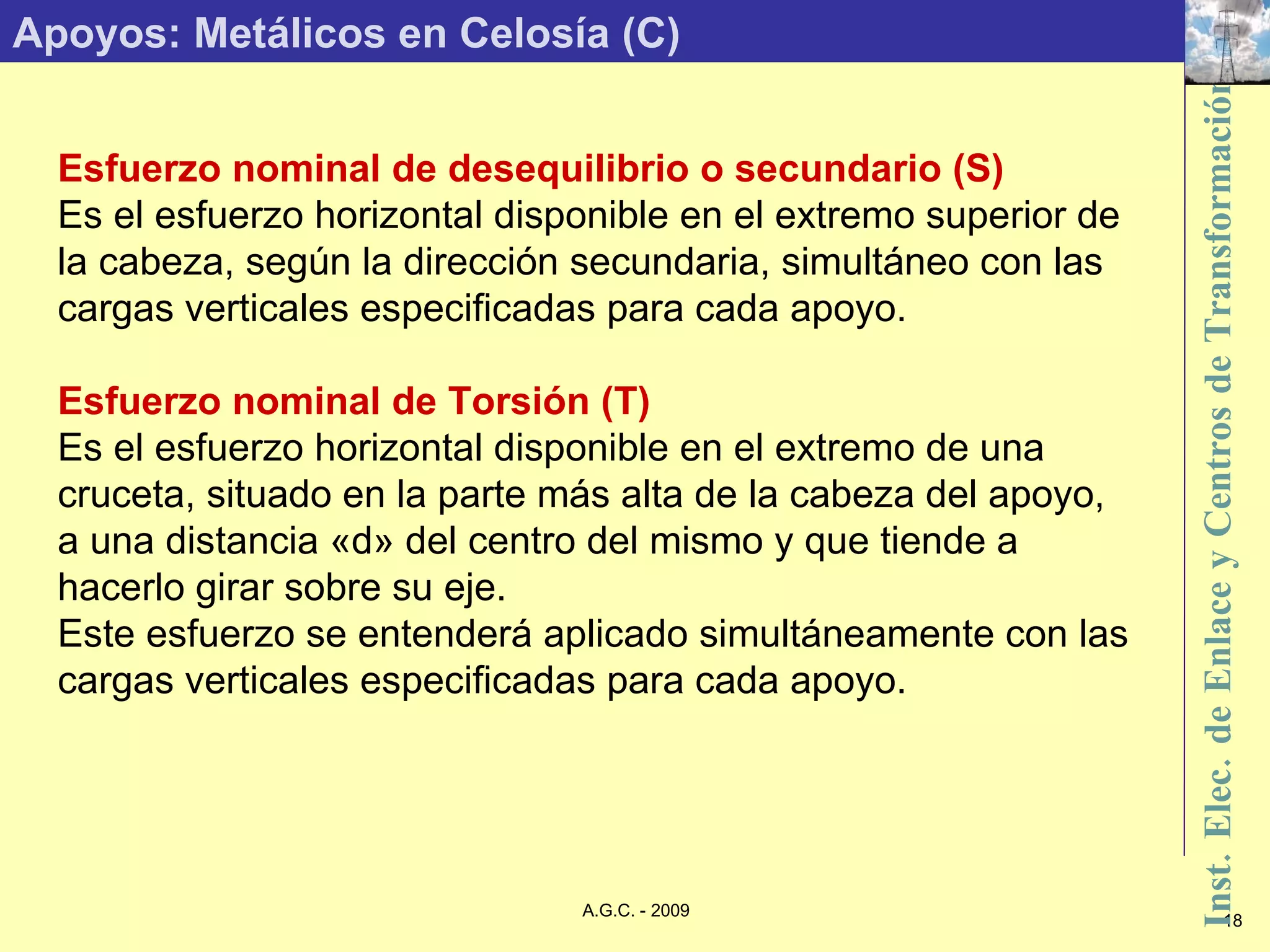 Apoyos: Metálicos en Celosía (C) Esfuerzo nominal de desequilibrio o secundario (S) Es el esfuerzo horizontal disponible en el extremo superior de la cabeza, según la dirección secundaria, simultáneo con las cargas verticales especificadas para cada apoyo. Esfuerzo nominal de Torsión (T) Es el esfuerzo horizontal disponible en el extremo de una cruceta, situado en la parte más alta de la cabeza del apoyo, a una distancia «d» del centro del mismo y que tiende a hacerlo girar sobre su eje. Este esfuerzo se entenderá aplicado simultáneamente con las cargas verticales especificadas para cada apoyo. 