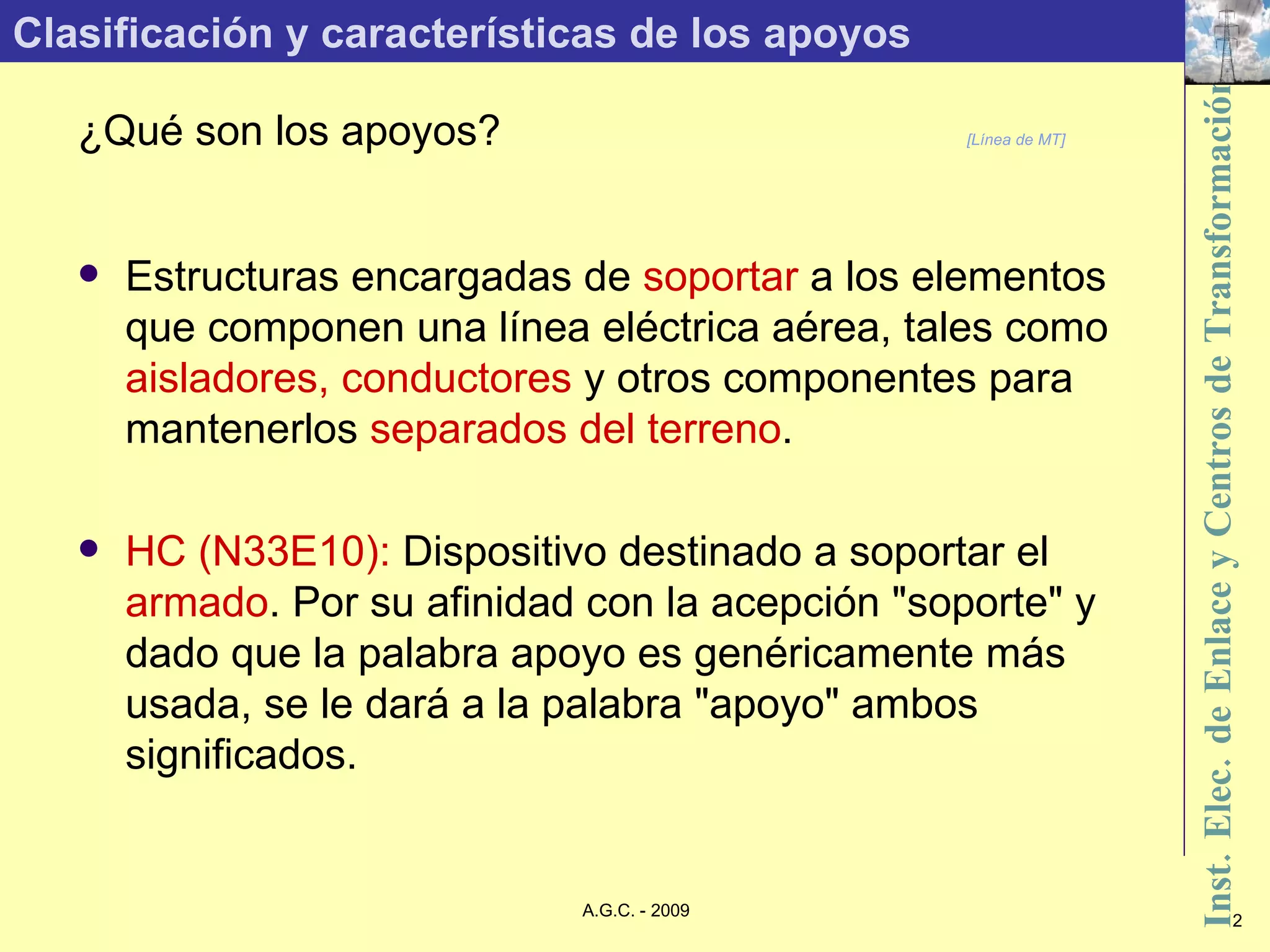 Clasificación y características de los apoyos ¿Qué son los apoyos? [Línea de MT] Estructuras encargadas de  soportar  a los elementos que componen una línea eléctrica aérea, tales como  aisladores, conductores  y otros componentes para mantenerlos  separados del terreno . HC (N33E10):  Dispositivo destinado a soportar el  armado . Por su afinidad con la acepción &quot;soporte&quot; y dado que la palabra apoyo es genéricamente más usada, se le dará a la palabra &quot;apoyo&quot; ambos significados. 