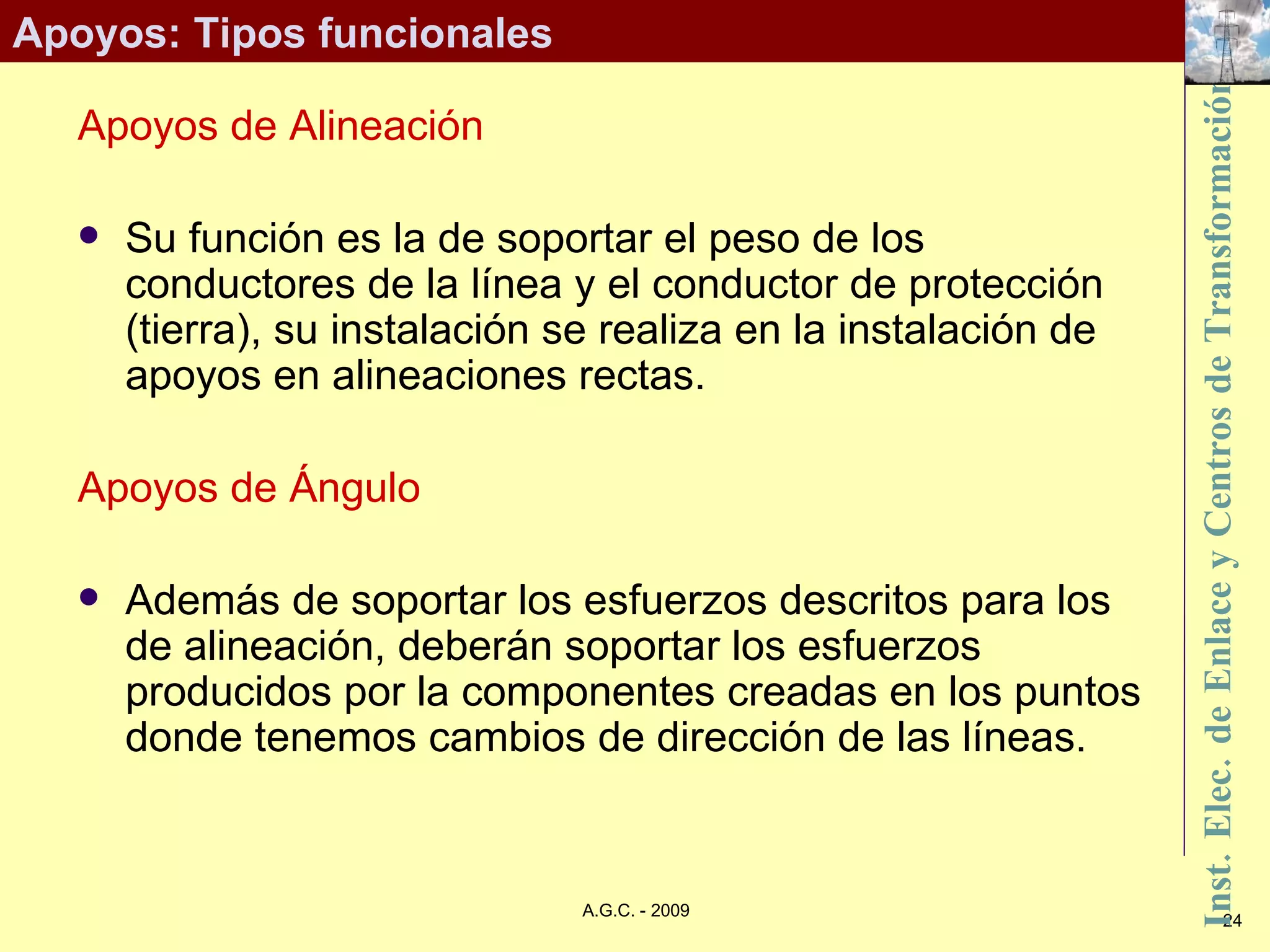 Apoyos: Tipos funcionales Apoyos de Alineación Su función es la de soportar el peso de los conductores de la línea y el conductor de protección (tierra), su instalación se realiza en la instalación de apoyos en alineaciones rectas. Apoyos de Ángulo Además de soportar los esfuerzos descritos para los de alineación, deberán soportar los esfuerzos producidos por la componentes creadas en los puntos donde tenemos cambios de dirección de las líneas. 