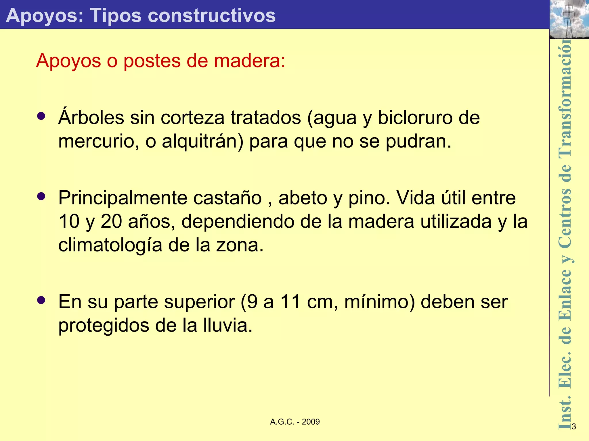 Apoyos: Tipos constructivos Apoyos o postes de madera: Árboles sin corteza tratados (agua y bicloruro de mercurio, o alquitrán) para que no se pudran. Principalmente castaño , abeto y pino. Vida útil entre 10 y 20 años, dependiendo de la madera utilizada y la climatología de la zona. En su parte superior (9 a 11 cm, mínimo) deben ser protegidos de la lluvia. 