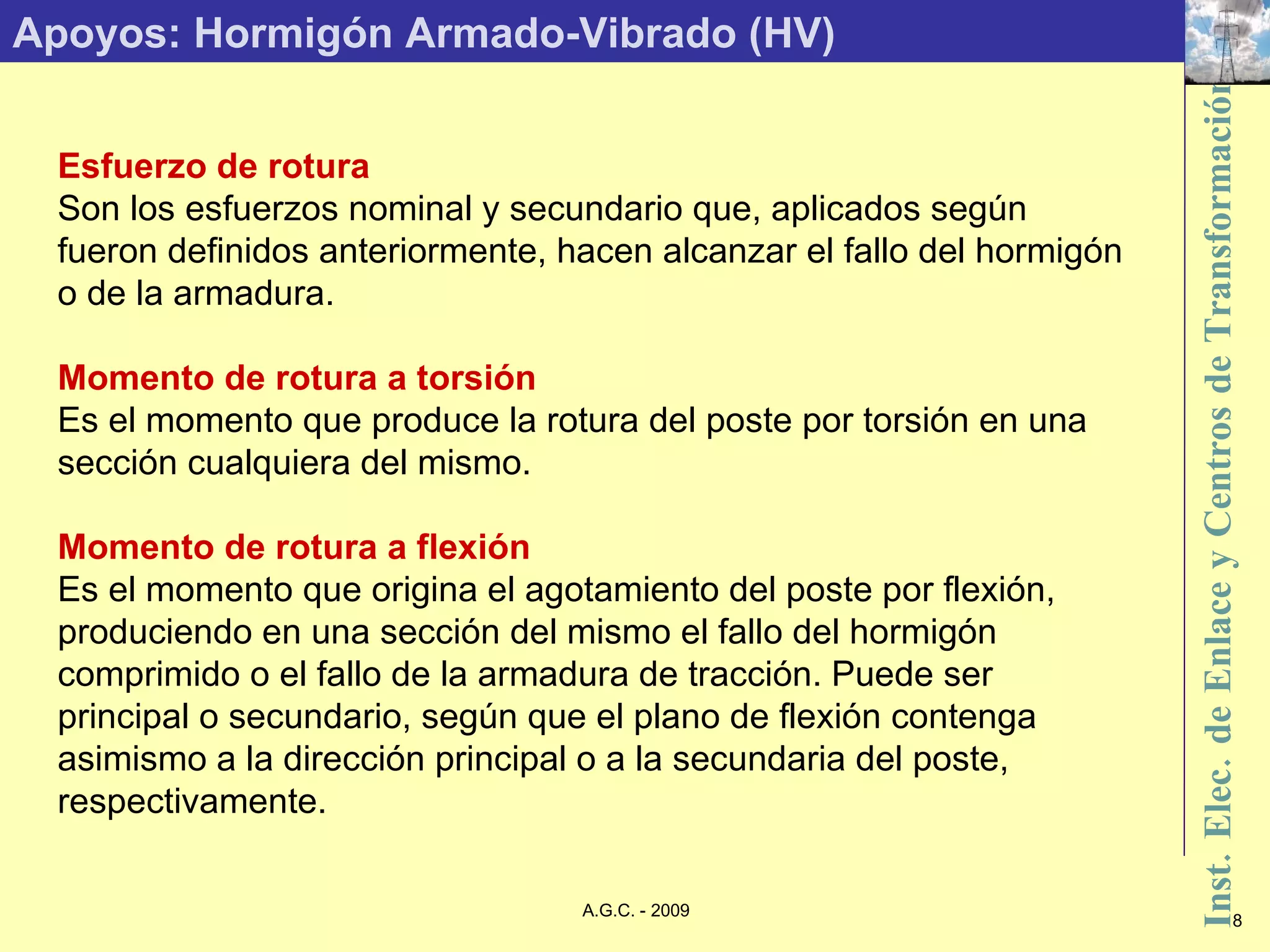 Apoyos: Hormigón Armado-Vibrado (HV) Esfuerzo de rotura Son los esfuerzos nominal y secundario que, aplicados según fueron definidos anteriormente, hacen alcanzar el fallo del hormigón o de la armadura. Momento de rotura a torsión Es el momento que produce la rotura del poste por torsión en una sección cualquiera del mismo. Momento de rotura a flexión Es el momento que origina el agotamiento del poste por flexión, produciendo en una sección del mismo el fallo del hormigón comprimido o el fallo de la armadura de tracción. Puede ser principal o secundario, según que el plano de flexión contenga asimismo a la dirección principal o a la secundaria del poste, respectivamente. 
